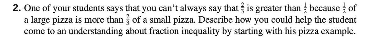 2. One of your students says that you can't always say that is greater than because of
a large pizza is more than of a small pizza. Describe how you could help the student
come to an understanding about fraction inequality by starting with his pizza example.
