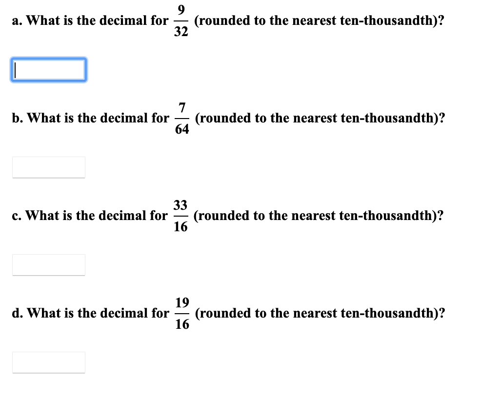 a. What is the decimal for
(rounded to the nearest ten-thousandth)?
32
-
7
(rounded to the nearest ten-thousandth)?
64
b. What is the decimal for
33
(rounded to the nearest ten-thousandth)?
16
c. What is the decimal for
-
19
(rounded to the nearest ten-thousandth)?
16
d. What is the decimal for

