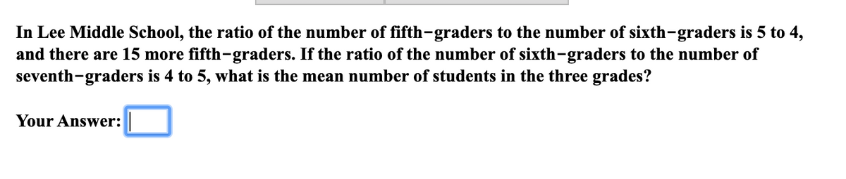 In Lee Middle School, the ratio of the number of fifth-graders to the number of sixth-graders is 5 to 4,
and there are 15 more fifth-graders. If the ratio of the number of sixth-graders to the number of
seventh-graders is 4 to 5, what is the mean number of students in the three grades?
Your Answer:
