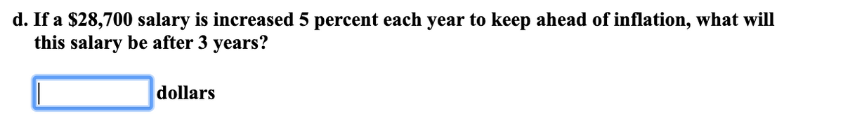 d. If a $28,700 salary is increased 5 percent each year to keep ahead of inflation, what will
this salary be after 3 years?
dollars
