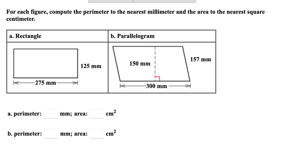 For each figure, compute the perimeter to the nearest millimeter and the area to the nearest square
centimeter.
a. Rectangle
b. Parallelogram
157 mm
150 mm
125 mm
-275 mm-
300 mm
a. perimeter:
mm; area:
cm?
b. perimeter:
mm; area:
cm?
