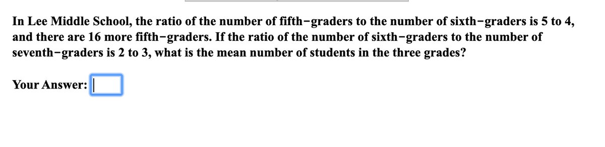 In Lee Middle School, the ratio of the number of fifth-graders to the number of sixth-graders is 5 to 4,
and there are 16 more fifth-graders. If the ratio of the number of sixth-graders to the number of
seventh-graders is 2 to 3, what is the mean number of students in the three grades?
Your Answer:
