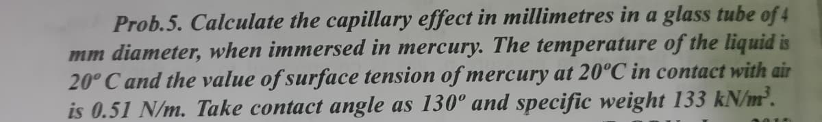 Prob.5. Calculate the capillary effect in millimetres in a glass tube of 4
mm diameter, when immersed in mercury. The temperature of the liquid is
20° C and the value of surface tension of mercury at 20°C in contact with air
is 0.51 N/m. Take contact angle as 130° and specific weight 133 kN/m².
