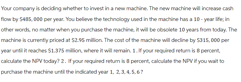 Your company is deciding whether to invest in a new machine. The new machine will increase cash
flow by $485,000 per year. You believe the technology used in the machine has a 10-year life; in
other words, no matter when you purchase the machine, it will be obsolete 10 years from today. The
machine is currently priced at $2.95 million. The cost of the machine will decline by $315,000 per
year until it reaches $1.375 million, where it will remain. 1. If your required return is 8 percent,
calculate the NPV today? 2. If your required return is 8 percent, calculate the NPV if you wait to
purchase the machine until the indicated year 1, 2, 3, 4, 5, 6?