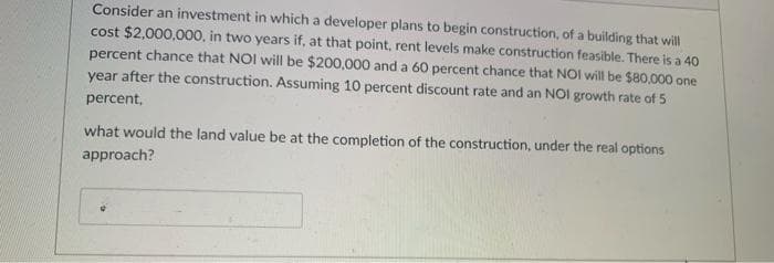 Consider an investment in which a developer plans to begin construction, of a building that will
cost $2,000,000, in two years if, at that point, rent levels make construction feasible. There is a 40
percent chance that NOI will be $200,000 and a 60 percent chance that NOI will be $80,000 one
year after the construction. Assuming 10 percent discount rate and an NOI growth rate of 5
percent,
what would the land value be at the completion of the construction, under the real options
approach?