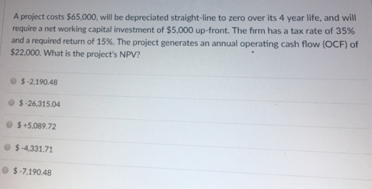 A project costs $65,000, will be depreciated straight-line to zero over its 4 year life, and will
require a net working capital investment of $5,000 up-front. The firm has a tax rate of 35%
and a required return of 15%. The project generates an annual operating cash flow (OCF) of
$22,000. What is the project's NPV?
$-2,190.48
$-26,315.04
$+5,089.72
$-4,331.71
$-7,190.48