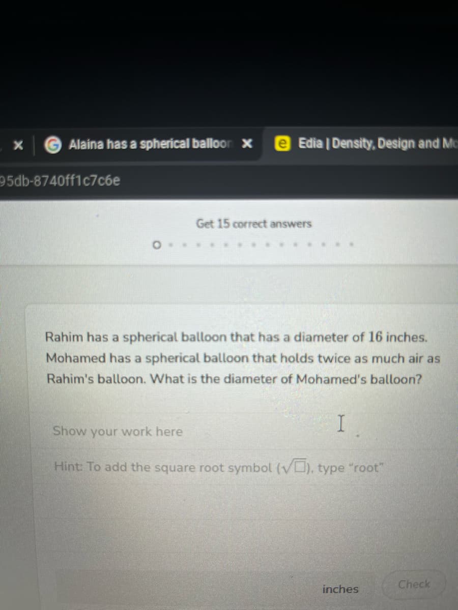X
Alaina has a spherical balloon x e Edia | Density, Design and Mo
95db-8740ff1c7c6e
Get 15 correct answers
Rahim has a spherical balloon that has a diameter of 16 inches.
Mohamed has a spherical balloon that holds twice as much air as
Rahim's balloon. What is the diameter of Mohamed's balloon?
I
Show your work here
Hint: To add the square root symbol (√), type "root"
inches
Check