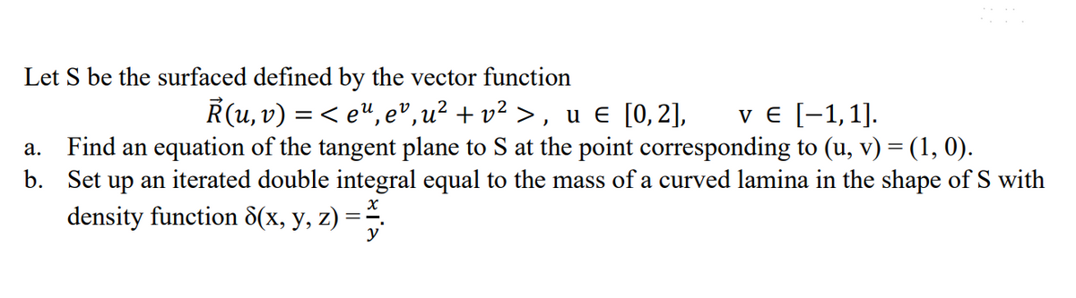 Let S be the surfaced defined by the vector function
R(u, v) = < eª, eº,u² + v² >, u € [0,2], v € [-1,1].
a. Find an equation of the tangent plane to S at the point corresponding to (u, v) = (1, 0).
b. Set up an iterated double integral equal to the mass of a curved lamina in the shape of S with
density function 8(x, y, z) =