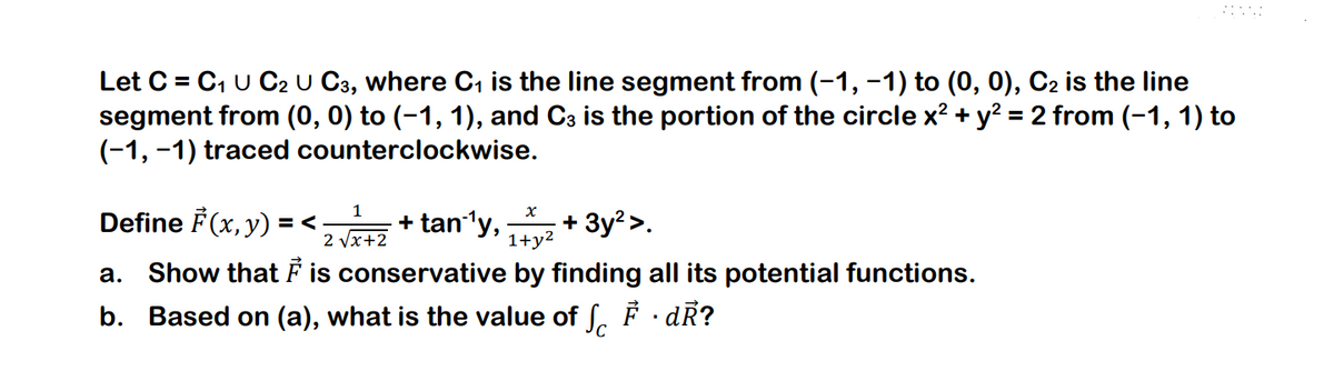 Let C = C₁ U C2 U C3, where C₁ is the line segment from (-1, −1) to (0, 0), C2 is the line
segment from (0, 0) to (−1, 1), and C3 is the portion of the circle x² + y² = 2 from (−1, 1) to
(-1,-1) traced counterclockwise.
1
x
Define F(x, y) =< + tan´¹y, +3y² >.
2 √x+2
1+y²
a. Show that I is conservative by finding all its potential functions.
b. Based on (a), what is the value of SF · dR?