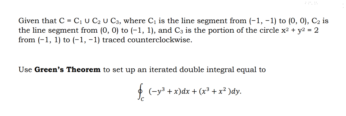 ANN
Given that C = C₁ U C₂ U C3, where C₁ is the line segment from (−1, −1) to (0, 0), C₂ is
the line segment from (0, 0) to (−1, 1), and C3 is the portion of the circle x² + y² = 2
from (−1, 1) to (−1, −1) traced counterclockwise.
Use Green's Theorem to set up an iterated double integral equal to
§ (−y³ + x)dx + (x³ + x² )dy.