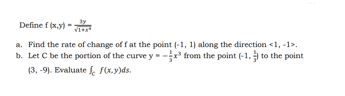 Define f (x,y)
=
3y
1+x4
a. Find the rate of change of f at the point (-1, 1) along the direction <1, -1>.
b. Let C be the portion of the curve y = -x³ from the point (-1, 3) to the point
(3, -9). Evaluate f f(x,y)ds.