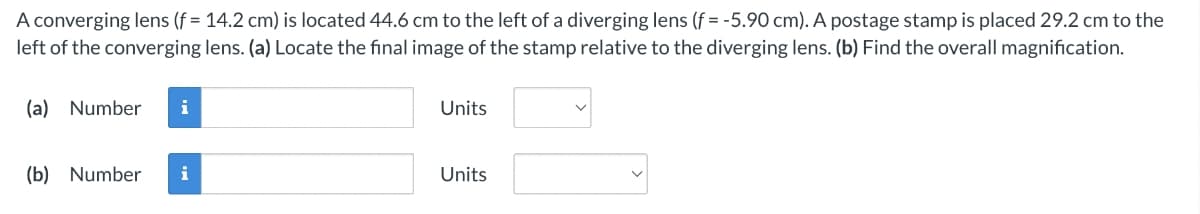 A converging lens (f = 14.2 cm) is located 44.6 cm to the left of a diverging lens (f= -5.90 cm). A postage stamp is placed 29.2 cm to the
left of the converging lens. (a) Locate the final image of the stamp relative to the diverging lens. (b) Find the overall magnification.
(a) Number
Units
(b) Number
i
Units