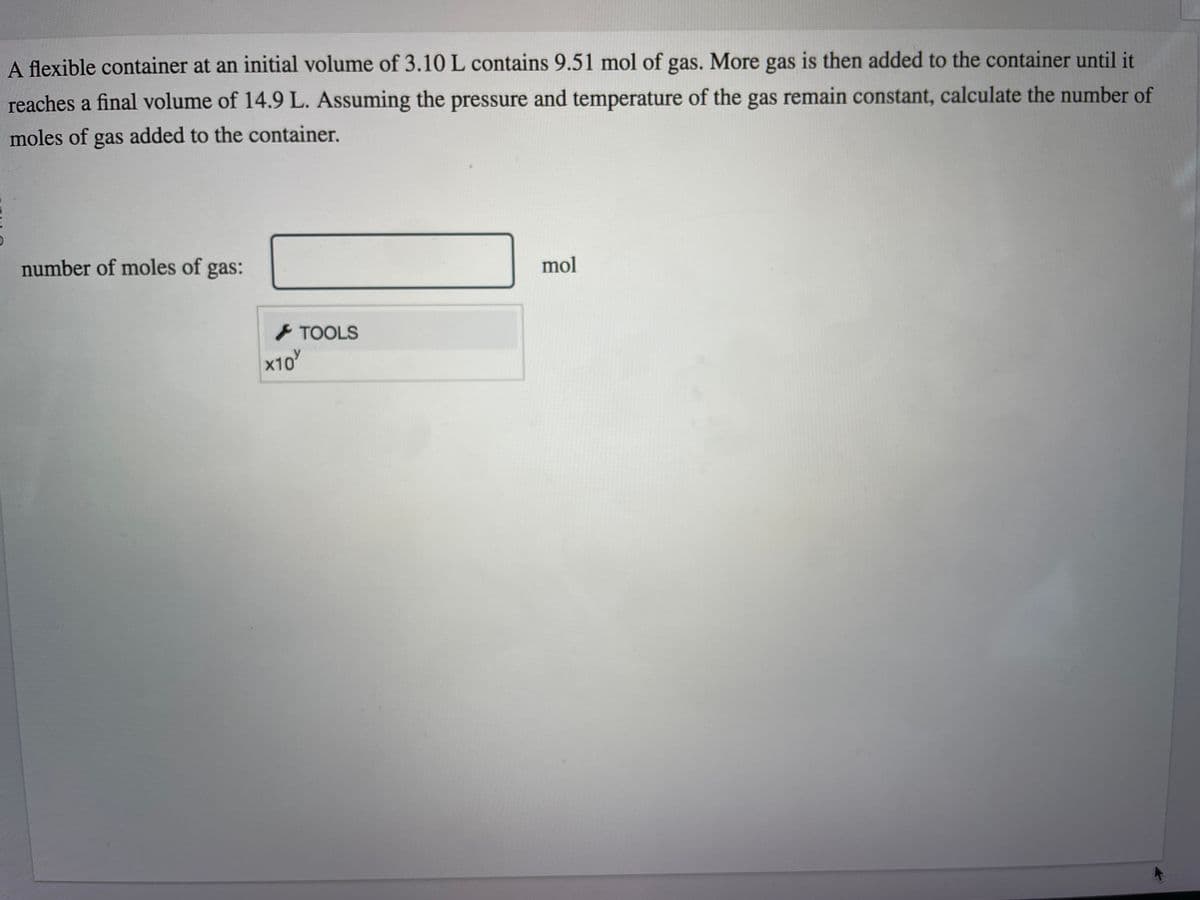 A flexible container at an initial volume of 3.10 L contains 9.51 mol of gas. More gas is then added to the container until it
reaches a final volume of 14.9 L. Assuming the pressure and temperature of the gas remain constant, calculate the number of
moles of gas added to the container.
number of moles of gas:
TOOLS
x10'
mol