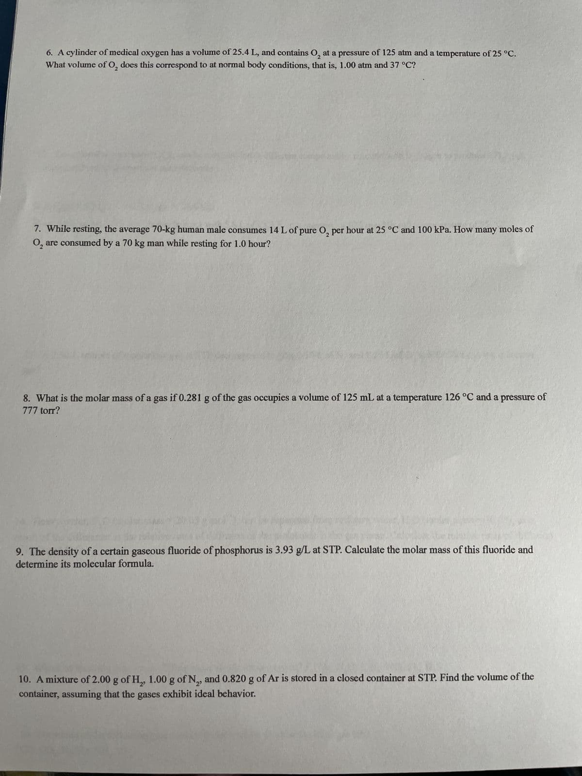 6. A cylinder of medical oxygen has a volume of 25.4 L, and contains O₂ at a pressure of 125 atm and a temperature of 25 °C.
What volume of O₂, does this correspond to at normal body conditions, that is, 1.00 atm and 37 °C?
7. While resting, the average 70-kg human male consumes 14 L of pure O₂ per hour at 25 °C and 100 kPa. How many moles of
O₂ are consumed by a 70 kg man while resting for 1.0 hour?
8. What is the molar mass of a gas if 0.281 g of the gas occupies a volume of 125 mL at a temperature 126 °C and a pressure of
777 torr?
9. The density of a certain gaseous fluoride of phosphorus is 3.93 g/L at STP. Calculate the molar mass of this fluoride and
determine its molecular formula.
10. A mixture of 2.00 g of H₂, 1.00 g of N₂, and 0.820 g of Ar is stored in a closed container at STP. Find the volume of the
container, assuming that the gases exhibit ideal behavior.