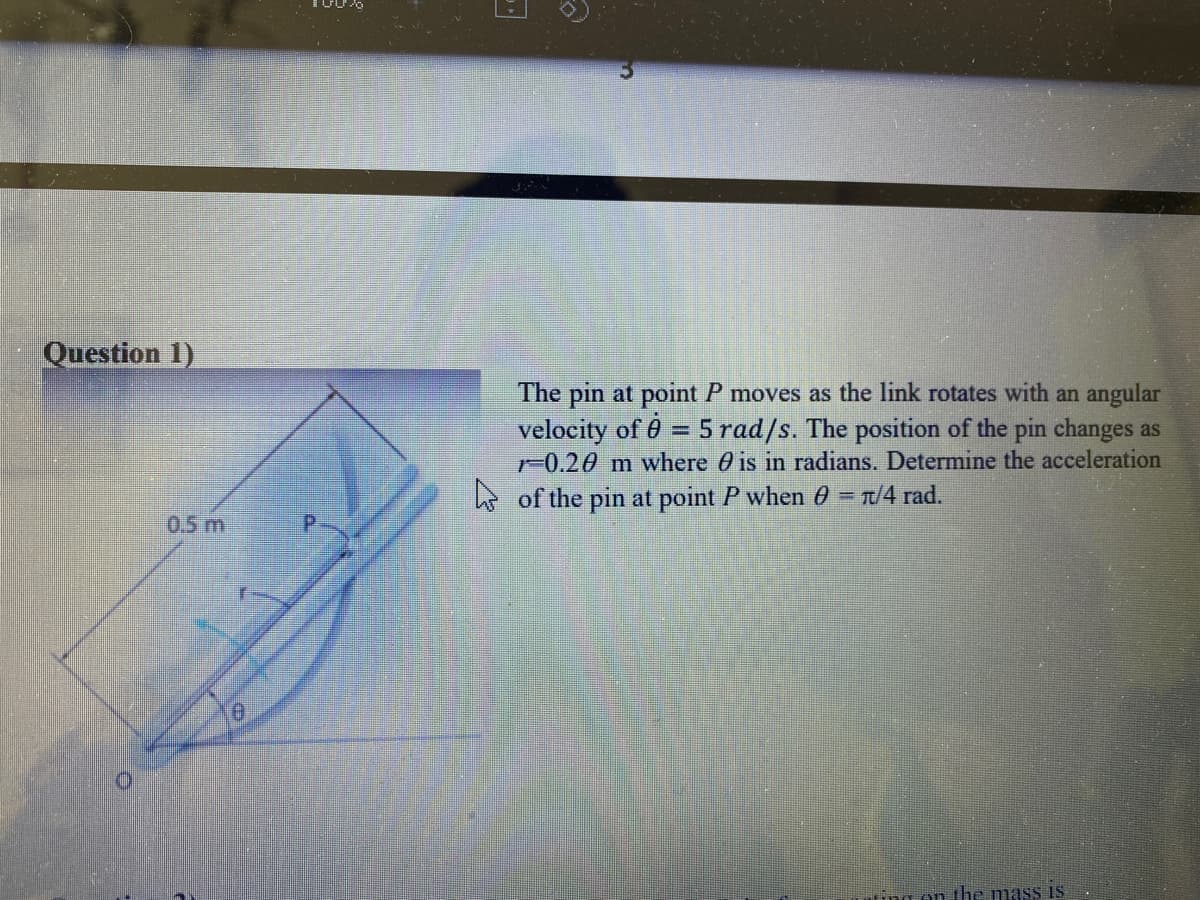 Question 1)
The pin at point P moves as the link rotates with an angular
= 5 rad/s. The position of the pin changes as
m where 0 is in radians. Determine the acceleration
velocity of 6
1-0.2
5 of the pin at point P when 0 = T/4 rad.
0.5 m
ng on the mass is
