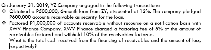 On January 31, 2019, YZ Company engaged in the following transactions:
* Obtained a P500,000, 6-month loan from ZY, discounted at 12%. The company pledged
P600,000 accounts receivable as security for the loan.
Factored P1,000,000 of accounts receivable without recourse on a notification basis with
XWV Finance Company. XWV Finance charged a factoring fee of 5% of the amount of
receivables factored and withheld 10% of the receivables factored.
What is the total cash received from the financing of receivables and the amount of loss,
Fespectively?
