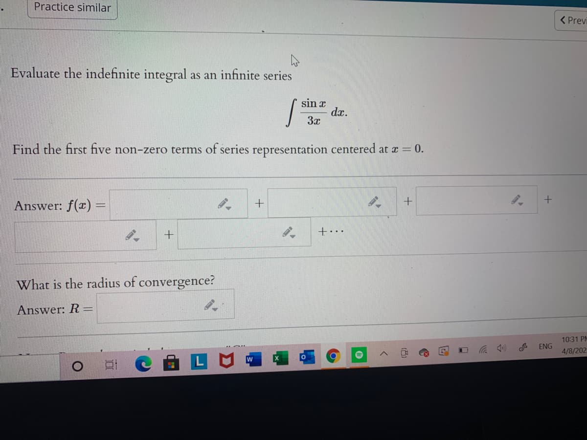 Practice similar
( Previ
Evaluate the indefinite integral as an infinite series
sin x
dx.
3x
Find the first five non-zero terms of series representation centered at r = 0.
Answer: f(x) =
+...
What is the radius of convergence?
Answer: R=
10:31 PM
ENG
4/8/202
(8)
