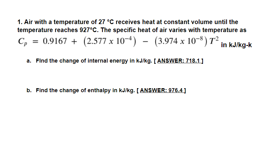 1. Air with a temperature of 27 °C receives heat at constant volume until the
temperature reaches 927°C. The specific heat of air varies with temperature as
C,
= 0.9167 + (2.577 x 10-4) – (3.974 x 10-8) T²
in kJ/kg-k
a. Flnd the change of internal energy in kJ/kg. [ ANSWER: 718.1 ]
b. Find the change of enthalpy in kJ/kg. [ ANSWER: 976.4]
