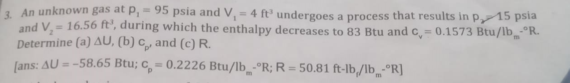 3 An unknown gas at p, = 95 psia and V, = 4 ft³ undergoes a process that results in p, 15 psia
and V,= 16.56 ft', during which the enthalpy decreases to 83 Btu and c = 0.1573 Btu/lb-°R.
Determine (a) AU, (b) c, and (c) R.
Jans: AU = -58.65 Btu; c, = 0.2226 Btu/lb -°R; R = 50.81 ft-lb/lb -°R]
%3D
%3D
