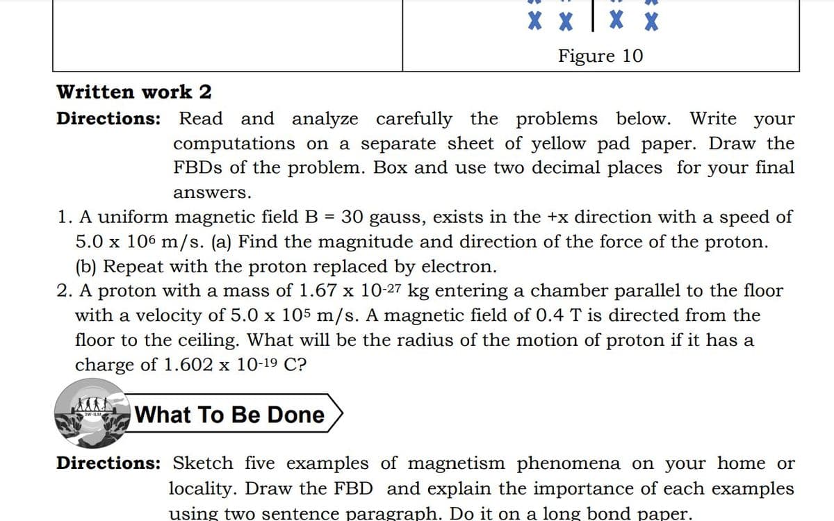X X X X
Figure 10
Written work 2
Directions: Read and analyze carefully the problems below. Write your
computations on a separate sheet of yellow pad paper. Draw the
FBDs of the problem. Box and use two decimal places for your final
answers.
1. A uniform magnetic field B = 30 gauss, exists in the +x direction with a speed of
5.0 x 106 m/s. (a) Find the magnitude and direction of the force of the proton.
(b) Repeat with the proton replaced by electron.
2. A proton with a mass of 1.67 x 10-27 kg entering a chamber parallel to the floor
with a velocity of 5.0 x 105 m/s. A magnetic field of 0.4 T is directed from the
floor to the ceiling. What will be the radius of the motion of proton if it has a
charge of 1.602 x 10-19 C?
What To Be Done
Directions: Sketch five examples of magnetism phenomena on your home or
locality. Draw the FBD and explain the importance of each examples
using two sentence paragraph. Do it on a long bond paper.