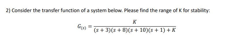 2) Consider the transfer function of a system below. Please find the range of K for stability:
K
G(s) =
(s + 3)(s + 8)(s + 10)(s + 1) + K
