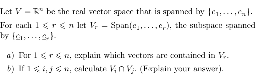 Let V = R" be the real vector space that is spanned by {e1,., en}.
For each 1 <r<n let Vr
Span(e1,..., e,), the subspace spanned
by {e1,..., e,}.
a) For 1 <r < n, explain which vectors are contained in V,.
b) If 1 < i, j < n, calculate V; N Vj. (Explain your answer).
