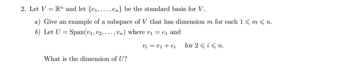 2. Let V = Rn and let {e1,..., en} be the standard basis for V.
a) Give an example of a subspace of V that has dimension m for each 1< m < n.
b) Let U = Span(v1, v2, . .., Vn) where vị = e1 and
Vi = e1 + e¿
for 2 < i<n.
What is the dimension of U?
