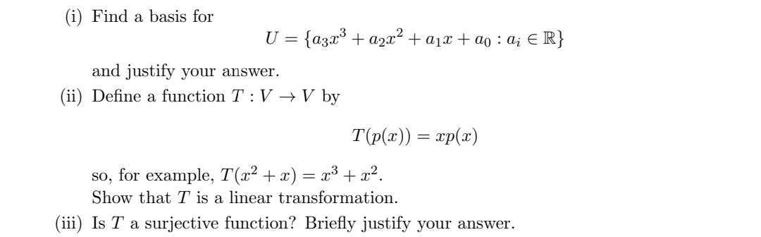Find a basis for
and justify your answer.
(ii) Define a function T: V→ V by
U = {a3x³ + a2x² + a₁x + ao : a¿ € R}
T(p(x)) = xp(x)
So, for example, T(x² + x) = x³ + x².
Show that T is a linear transformation.
(iii) Is T a surjective function? Briefly justify your answer.