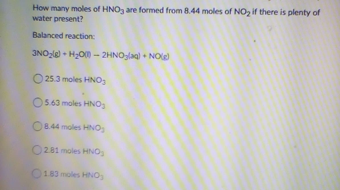 How many moles of HNO3 are formed from 8.44 moles of NO2 if there is plenty of
water present?
Balanced reaction:
3NO2(g) + H2O(1)- 2HNO3(aq) + NO(g)
25.3 moles HNO3
O 5.63 moles HNO3
O 8.44 moles HNO3
O2.81 moles HNO3
183 moles HNO
