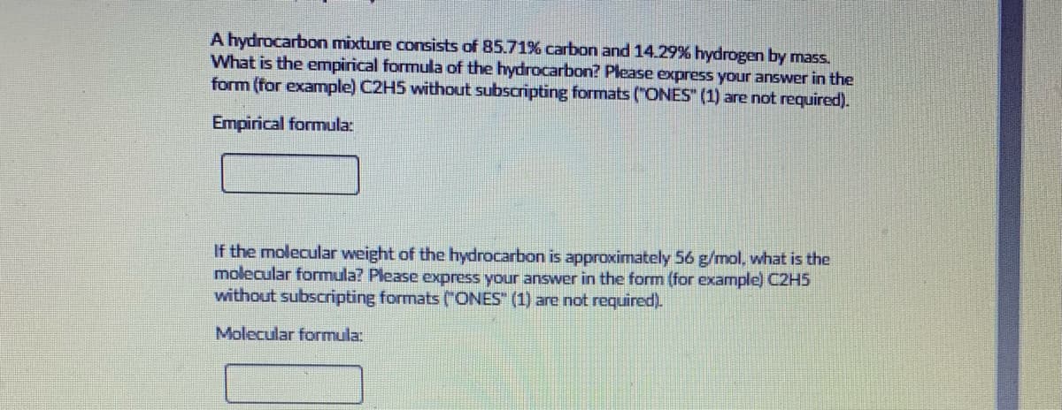 A hydrocarbon mixture consists of 85.71% carbon and 14.29% hydrogen by mass.
What is the empirical formula of the hydrocarbon? Please express your answer in the
form (for example) C2H5 without subscripting formats ("ONES" (1) are not required).
Empirical formula:
If the molecular weight of the hydrocarbon is approximately 56 g/mol, what is the
molecular formula? Please express your answer in the form (for example) C2H5
without subscripting formats ("ONES" (1) are not required).
Molecular formula:
