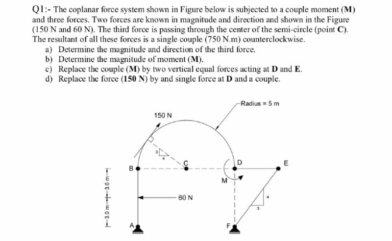 Q1:- The coplanar force system shown in Figure below is subjected to a couple moment (M)
and three forces. Two forces are known in magnitude and direction and shown in the Figure
(150 N and 60 N). The third force is passing through the center of the semi-circle (point C).
The resultant of all these forces is a single couple (750 N.m) counterclockwise.
a) Determine the magnitude and direction of the third force.
b) Determine the magnitude of moment (M).
c) Replace the couple (M) by two vertical equal forces acting at D and E.
d) Replace the force (150 N) by and single force at D and a couple.
Radius = 5 m
150 N
D
E
B
M
60 N
F3.0 m--3.0 m
