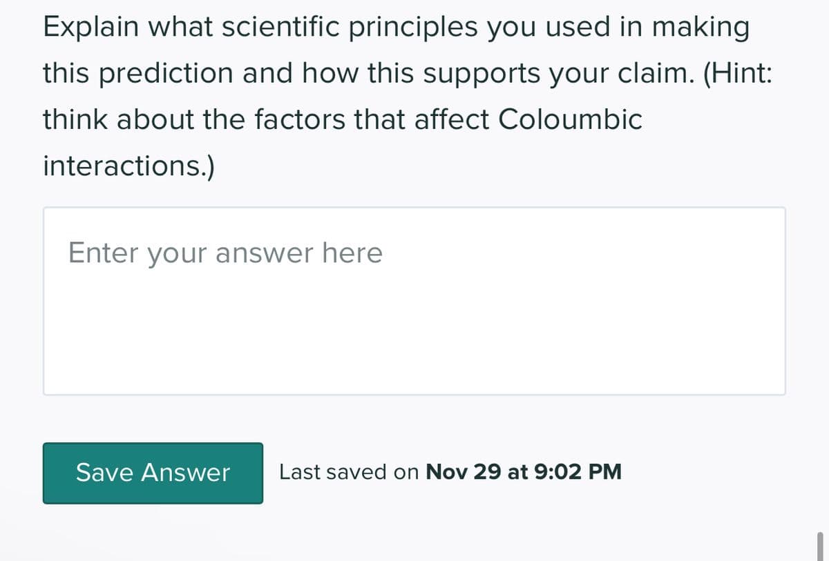 Explain what scientific principles you used in making
this prediction and how this supports your claim. (Hint:
think about the factors that affect Coloumbic
interactions.)
Enter your answer here
Save Answer Last saved on Nov 29 at 9:02 PM