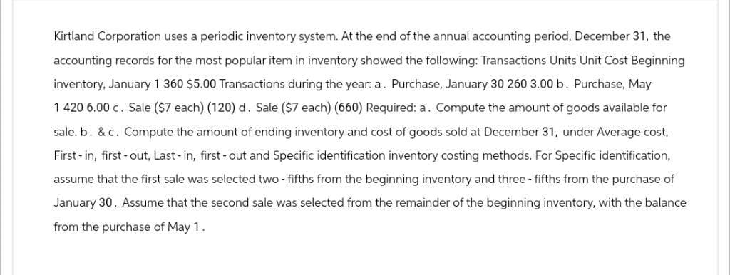 Kirtland Corporation uses a periodic inventory system. At the end of the annual accounting period, December 31, the
accounting records for the most popular item in inventory showed the following: Transactions Units Unit Cost Beginning
inventory, January 1 360 $5.00 Transactions during the year: a. Purchase, January 30 260 3.00 b. Purchase, May
1 420 6.00 c. Sale ($7 each) (120) d. Sale ($7 each) (660) Required: a. Compute the amount of goods available for
sale. b. &c. Compute the amount of ending inventory and cost of goods sold at December 31, under Average cost,
First in, first out, Last-in, first-out and Specific identification inventory costing methods. For Specific identification,
assume that the first sale was selected two-fifths from the beginning inventory and three-fifths from the purchase of
January 30. Assume that the second sale was selected from the remainder of the beginning inventory, with the balance
from the purchase of May 1.