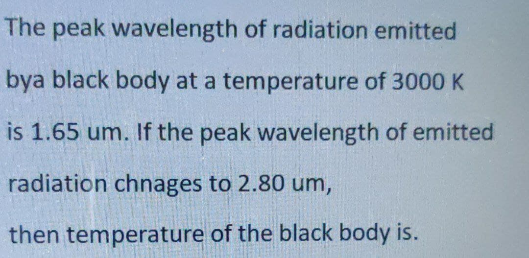 The peak wavelength of radiation emitted
bya black body at a temperature of 3000 K
is 1.65 um. If the peak wavelength of emitted
radiation chnages to 2.80 um,
then temperature of the black body is.
