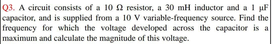 Q3. A circuit consists of a 10 2 resistor, a 30 mH inductor and a 1 uF
capacitor, and is supplied from a 10 V variable-frequency source. Find the
frequency for which the voltage developed across the capacitor is a
maximum and calculate the magnitude of this voltage.
