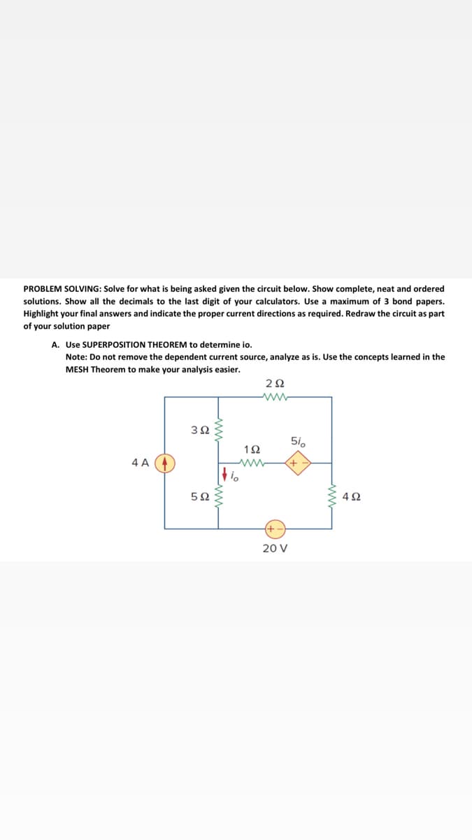 PROBLEM SOLVING: Solve for what is being asked given the circuit below. Show complete, neat and ordered
solutions. Show all the decimals to the last digit of your calculators. Use a maximum of 3 bond papers.
Highlight your final answers and indicate the proper current directions as required. Redraw the circuit as part
of your solution paper
A. Use SUPERPOSITION THEOREM to determine io.
Note: Do not remove the dependent current source, analyze as is. Use the concepts learned in the
MESH Theorem to make your analysis easier.
2Ω
3Ω
5i.
1Ω
4 A
4Ω
20 V
