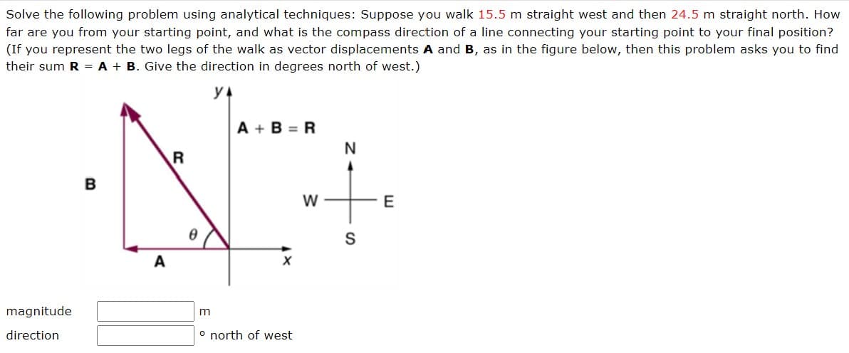 Solve the following problem using analytical techniques: Suppose you walk 15.5 m straight west and then 24.5 m straight north. How
far are you from your starting point, and what is the compass direction of a line connecting your starting point to your final position?
(If you represent the two legs of the walk as vector displacements A and B, as in the figure below, then this problem asks you to find
their sum R = A + B. Give the direction in degrees north of west.)
magnitude
direction
B
A
R
m
A+B=R
X
o north of west
W
N
S
E