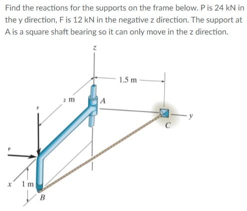Find the reactions for the supports on the frame below. Pis 24 kN in
the y direction, F is 12 kN in the negative z direction. The support at
A is a square shaft bearing so it can only move in the z direction.
1.5 m
2 m
1 m
