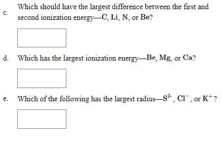 Which should have the largest difference between the first and
second ionization energy-C, Li, N, or Be?
c.
d. Which has the largest ionization energy-Be, Mg, or Ca?
Which of the following has the largest radius-s, CI, or K+?
е.
