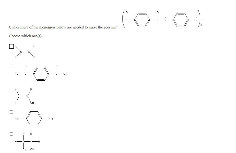 n
One or more of the monomers below are needed to make the polymer
Choose which one(s).
H
H
H
H
но
H
H
H
CN
H2N
-NH,
H
H
H-
-C-
OH
OH
