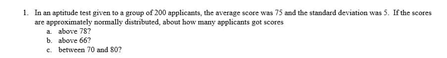 1. In an aptitude test given to a group of 200 applicants, the average score was 75 and the standard deviation was 5. If the scores
are approximately normally distributed, about how many applicants got scores
a. above 78?
b. above 66?
c. between 70 and 80?

