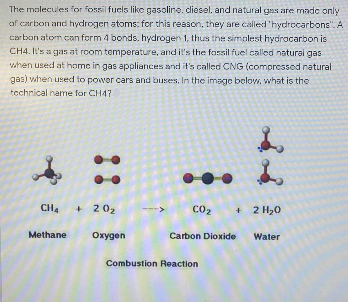 The molecules for fossil fuels like gasoline, diesel, and natural gas are made only
of carbon and hydrogen atoms; for this reason, they are called "hydrocarbons". A
carbon atom can form 4 bonds, hydrogen 1, thus the simplest hydrocarbon is
CH4. It's a gas at room temperature, and it's the fossil fuel called natural gas
when used at home in gas appliances and it's called CNG (compressed natural
gas) when used to power cars and buses. In the image below, what is the
technical name for CH4?
CH4 + 202
CO2
+ 2 H20
<>
Methane
Охудen
Carbon Dioxide
Water
Combustion Reaction
::

