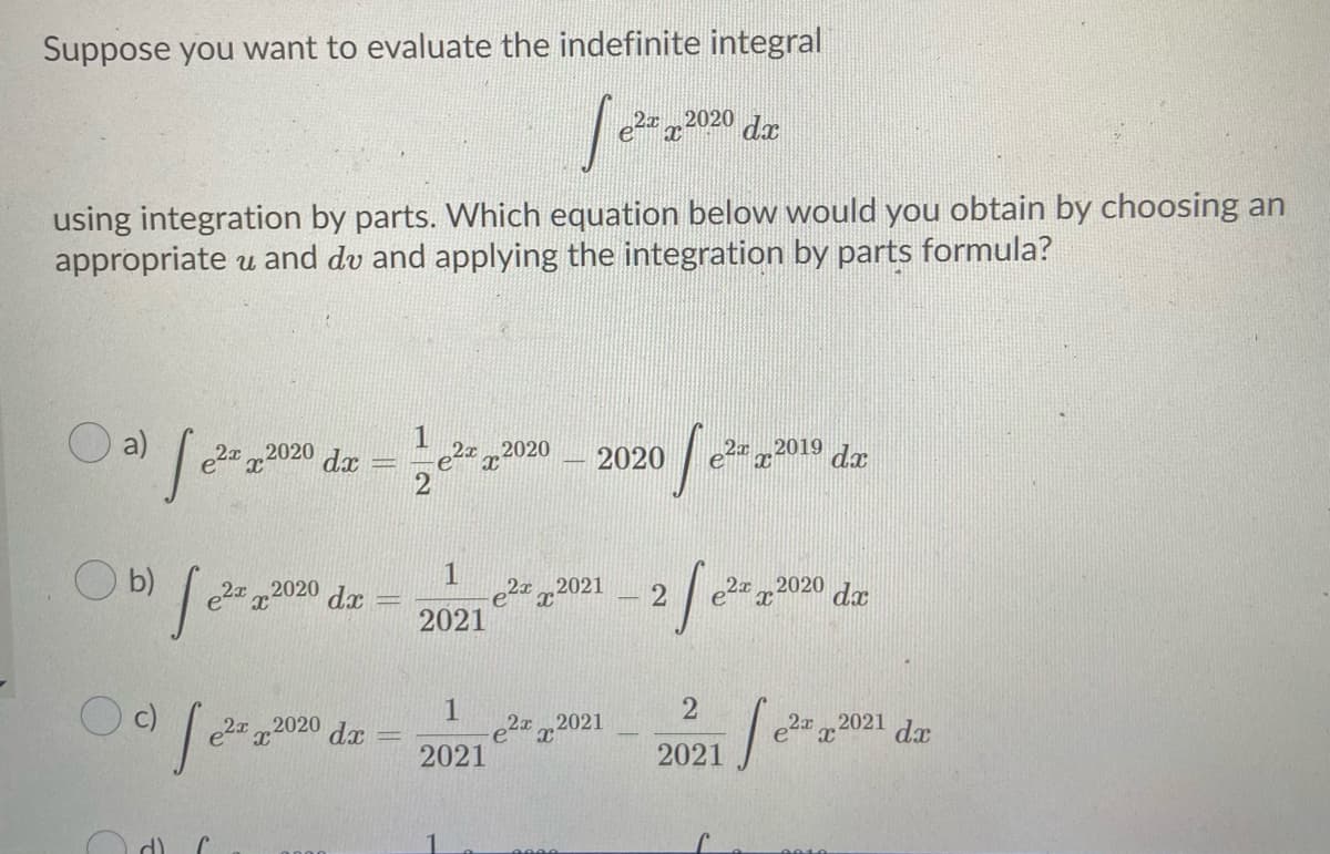 Suppose you want to evaluate the indefinite integral
2x2020
da
using integration by parts. Which equation below would you obtain by choosing an
appropriate u and dv and applying the integration by parts formula?
O a)
21 2020 dx
22019
2020
2020
dx
O b)
2021
2020
e2 x2020 dx
da
2021
2
e2 2021
2021
,2020
2x 2021 dr
2021
