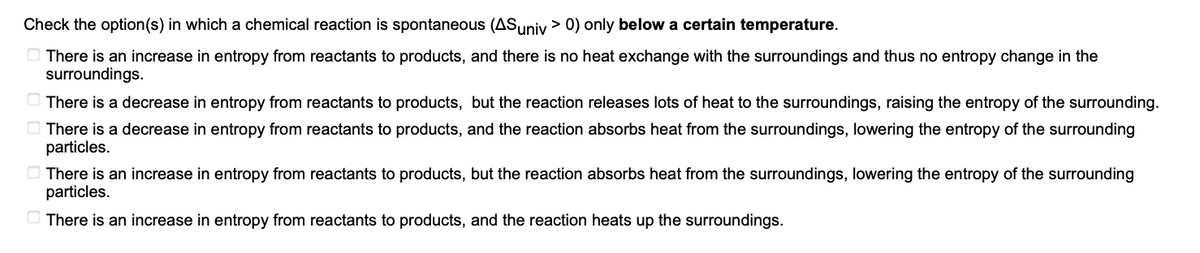 Check the option(s) in which a chemical reaction is spontaneous (AS univ> 0) only below a certain temperature.
There is an increase in entropy from reactants to products, and there is no heat exchange with the surroundings and thus no entropy change in the
surroundings.
There is a decrease in entropy from reactants to products, but the reaction releases lots of heat to the surroundings, raising the entropy of the surrounding.
There is a decrease in entropy from reactants to products, and the reaction absorbs heat from the surroundings, lowering the entropy of the surrounding
particles.
There is an increase in entropy from reactants to products, but the reaction absorbs heat from the surroundings, lowering the entropy of the surrounding
particles.
There is an increase in entropy from reactants to products, and the reaction heats up the surroundings.