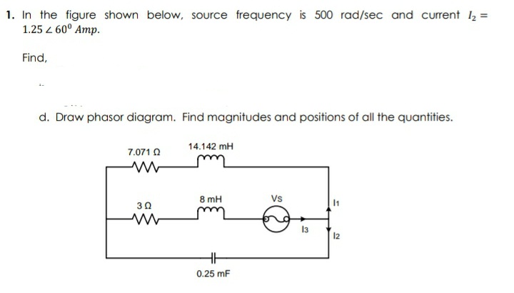 1. In the figure shown below, source frequency is 500 rad/sec and current l2 =
1.25 z 60° Amp.
Find,
d. Draw phasor diagram. Find magnitudes and positions of all the quantities.
14.142 mH
7.071 O
8 mH
Vs
30
13
12
0.25 mF
