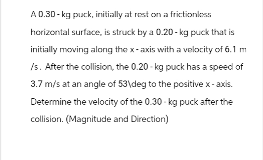 A 0.30-kg puck, initially at rest on a frictionless
horizontal surface, is struck by a 0.20 - kg puck that is
initially moving along the x-axis with a velocity of 6.1 m
/s. After the collision, the 0.20 - kg puck has a speed of
3.7 m/s at an angle of 53\deg to the positive x-axis.
Determine the velocity of the 0.30 - kg puck after the
collision. (Magnitude and Direction)