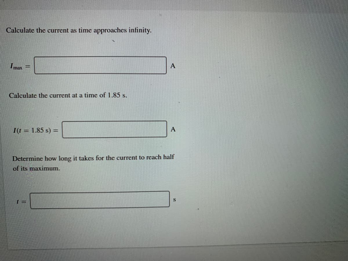 Calculate the current as time approaches infinity.
A
I max
Calculate the current at a time of 1.85 s.
А
I(t = 1.85 s) =
Determine how long it takes for the current to reach half
of its maximum.
S
