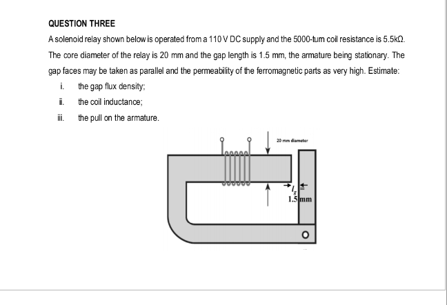QUESTION THREE
A solenoid relay shown below is operated from a 110 V DC supply and the 5000-tum coil resistance is 5.5kQ.
The core diameter of the relay is 20 mm and the gap length is 1.5 mm, the armature being stationary. The
gap faces may be taken as parallel and the permeability of the ferromagnetic parts as very high. Estimate:
i.
the gap flux density;
i.
the coil inductance;
the pull on the armature.
20 mm diameter
1.5 mm
°