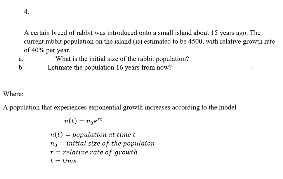 4.
A certain breed of rabbit was introduced onto a small island about 15 years ago. The
current rabbit population on the island (is) estimated to be 4500, with relative growth rate
of 40% per year.
а.
What is the initial size of the rabbit population?
b.
Estimate the population 16 years from now?
Where:
A population that experiences exponential growth increases according to the model
n(t) = noe"t
п(t) — рорulation at time t
no = initial size of the populaion
r = relative rate of growth
t = time
