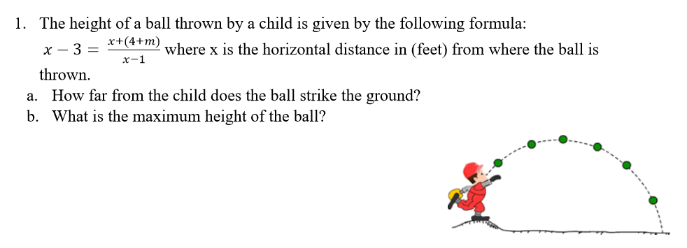 1. The height of a ball thrown by a child is given by the following formula:
x+(4+m)
x – 3 =
where x is the horizontal distance in (feet) from where the ball is
x-1
thrown.
a. How far from the child does the ball strike the ground?
b. What is the maximum height of the ball?
